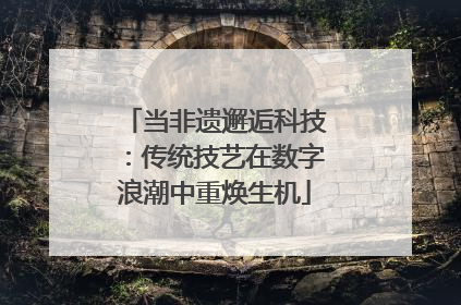 当非遗邂逅科技：传统技艺在数字浪潮中重焕生机