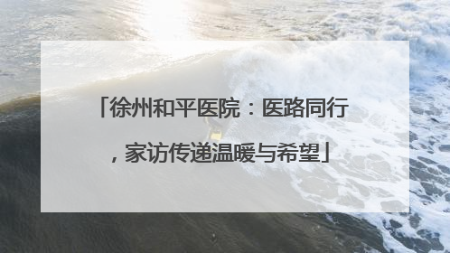 徐州和平医院：医路同行，家访传递温暖与希望