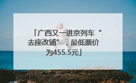 广西又一进京列车“去座改铺”，最低票价为455.5元