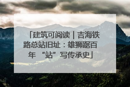 建筑可阅读｜吉海铁路总站旧址：雄狮踞百年 “站”写传承史