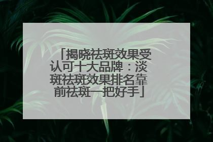 揭晓祛斑效果受认可十大品牌：淡斑祛斑效果排名靠前祛斑一把好手