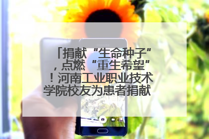 捐献“生命种子”，点燃“重生希望”！河南工业职业技术学院校友为患者捐献造血干细胞