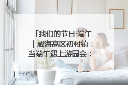我们的节日·端午｜威海高区初村镇：当端午遇上游园会：来一场“粽”享欢乐的趣味冒险！