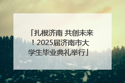 扎根济南 共创未来！2025届济南市大学生毕业典礼举行