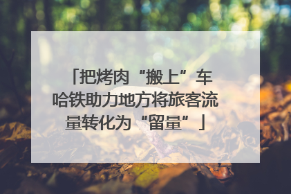 把烤肉“搬上”车 哈铁助力地方将旅客流量转化为“留量”