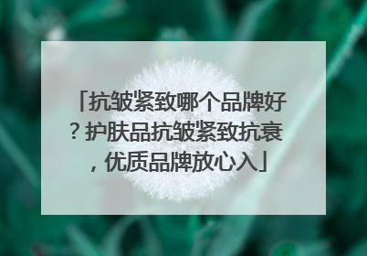 抗皱紧致哪个品牌好？护肤品抗皱紧致抗衰，优质品牌放心入