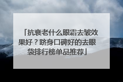 抗衰老什么眼霜去皱效果好？跻身口碑好的去眼袋排行榜单品推荐