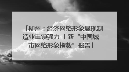 柳州：经济网络形象展现制造业重镇强力 上新“中国城市网络形象指数”报告