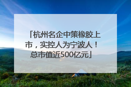 杭州名企中策橡胶上市，实控人为宁波人！总市值近500亿元