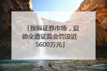 操纵证券市场，夏德全遭证监会罚没近5600万元
