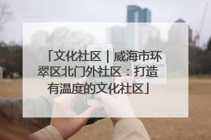 文化社区｜威海市环翠区北门外社区：打造有温度的文化社区