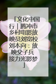 文化中国行｜腾冲市乡村电影放映员刘宽校刘本向：放映父子兵 接力光影梦