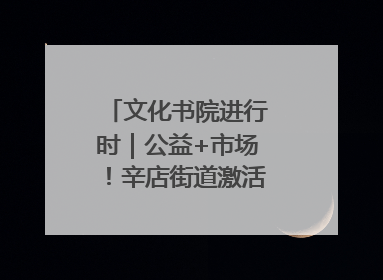 文化书院进行时｜公益+市场！辛店街道激活社区新动能