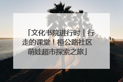 文化书院进行时｜行走的课堂！桓公路社区萌娃超市探索之旅