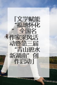 文学赋能“福地怀化” 全国名作家采风活动暨第三届“青山碧水新湖南”创作启动