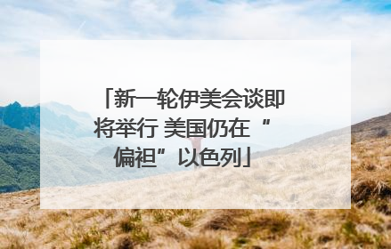新一轮伊美会谈即将举行 美国仍在“偏袒”以色列