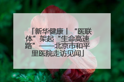 新华健康丨“医联体”架起“生命高速路”——北京市和平里医院走访见闻