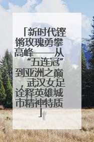 新时代铿锵玫瑰勇攀高峰——从“五连冠”到亚洲之巅，武汉女足诠释英雄城市精神特质