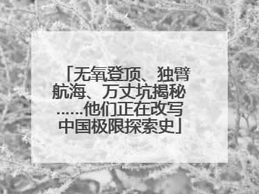 无氧登顶、独臂航海、万丈坑揭秘……他们正在改写中国极限探索史