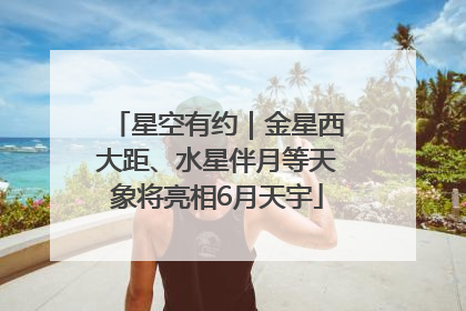 星空有约｜金星西大距、水星伴月等天象将亮相6月天宇