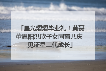 星光熠熠毕业礼！黄磊董思阳洪欣子女同窗共庆 见证星二代成长