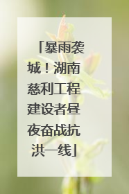 暴雨袭城！湖南慈利工程建设者昼夜奋战抗洪一线