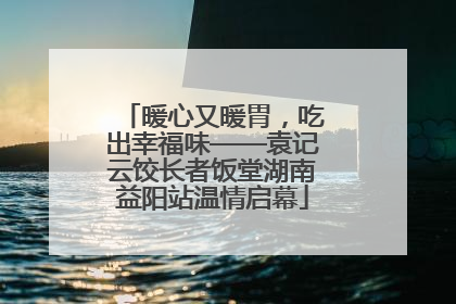 暖心又暖胃，吃出幸福味——袁记云饺长者饭堂湖南益阳站温情启幕