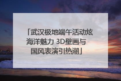 武汉极地端午活动炫海洋魅力 3D壁画与国风表演引热潮