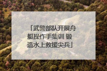武警部队开展舟艇操作手集训 锻造水上救援尖兵