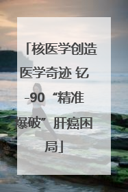 核医学创造医学奇迹 钇-90“精准爆破”肝癌困局