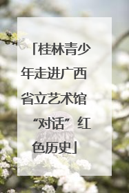 桂林青少年走进广西省立艺术馆“对话”红色历史