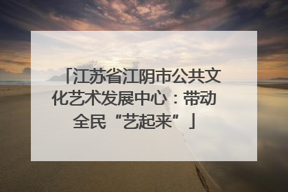 江苏省江阴市公共文化艺术发展中心：带动全民“艺起来”