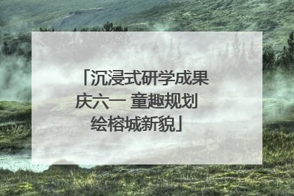 沉浸式研学成果庆六一 童趣规划绘榕城新貌