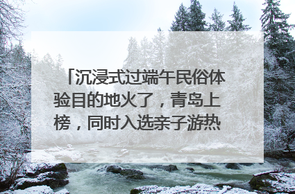 沉浸式过端午民俗体验目的地火了，青岛上榜，同时入选亲子游热门Top10