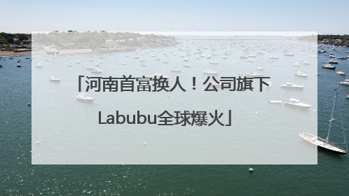 河南首富换人！公司旗下Labubu全球爆火