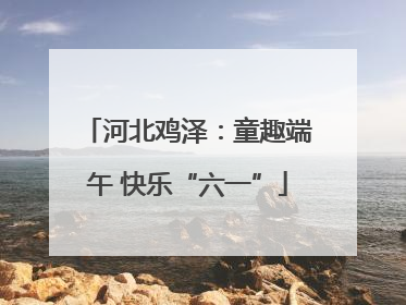 河北鸡泽：童趣端午 快乐“六一”