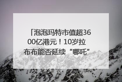 泡泡玛特市值超3600亿港元！10岁拉布布能否延续“哪吒”神话？｜热财经