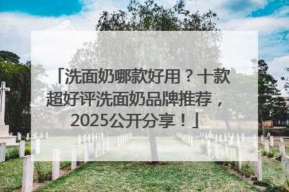 洗面奶哪款好用？十款超好评洗面奶品牌推荐，2025公开分享！