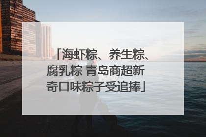 海虾粽、养生粽、腐乳粽 青岛商超新奇口味粽子受追捧