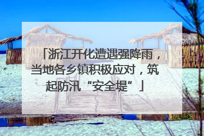 浙江开化遭遇强降雨，当地各乡镇积极应对，筑起防汛“安全堤”
