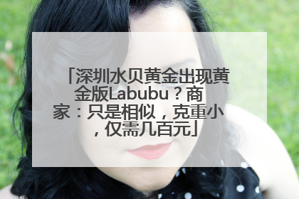 深圳水贝黄金出现黄金版Labubu？商家：只是相似，克重小，仅需几百元