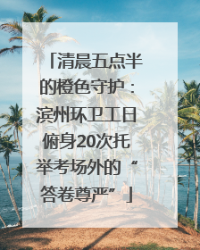 清晨五点半的橙色守护：滨州环卫工日俯身20次托举考场外的“答卷尊严”