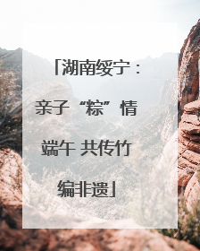 湖南绥宁：亲子“粽”情端午 共传竹编非遗