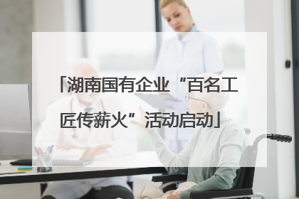 湖南国有企业“百名工匠传薪火”活动启动