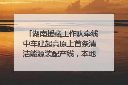 湖南援藏工作队牵线中车建起高原上首条清洁能源装配产线，本地大学生成车间检验员