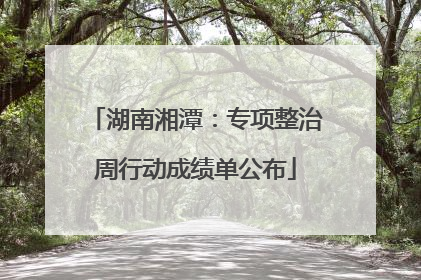 湖南湘潭：专项整治周行动成绩单公布