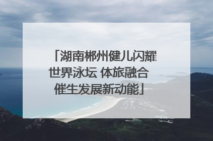 湖南郴州健儿闪耀世界泳坛 体旅融合催生发展新动能