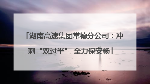 湖南高速集团常德分公司：冲刺“双过半” 全力保安畅