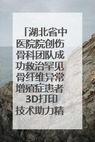 湖北省中医院院创伤骨科团队成功救治罕见骨纤维异常增殖症患者 3D打印技术助力精准矫形手术