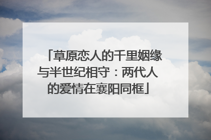 草原恋人的千里姻缘与半世纪相守：两代人的爱情在襄阳同框